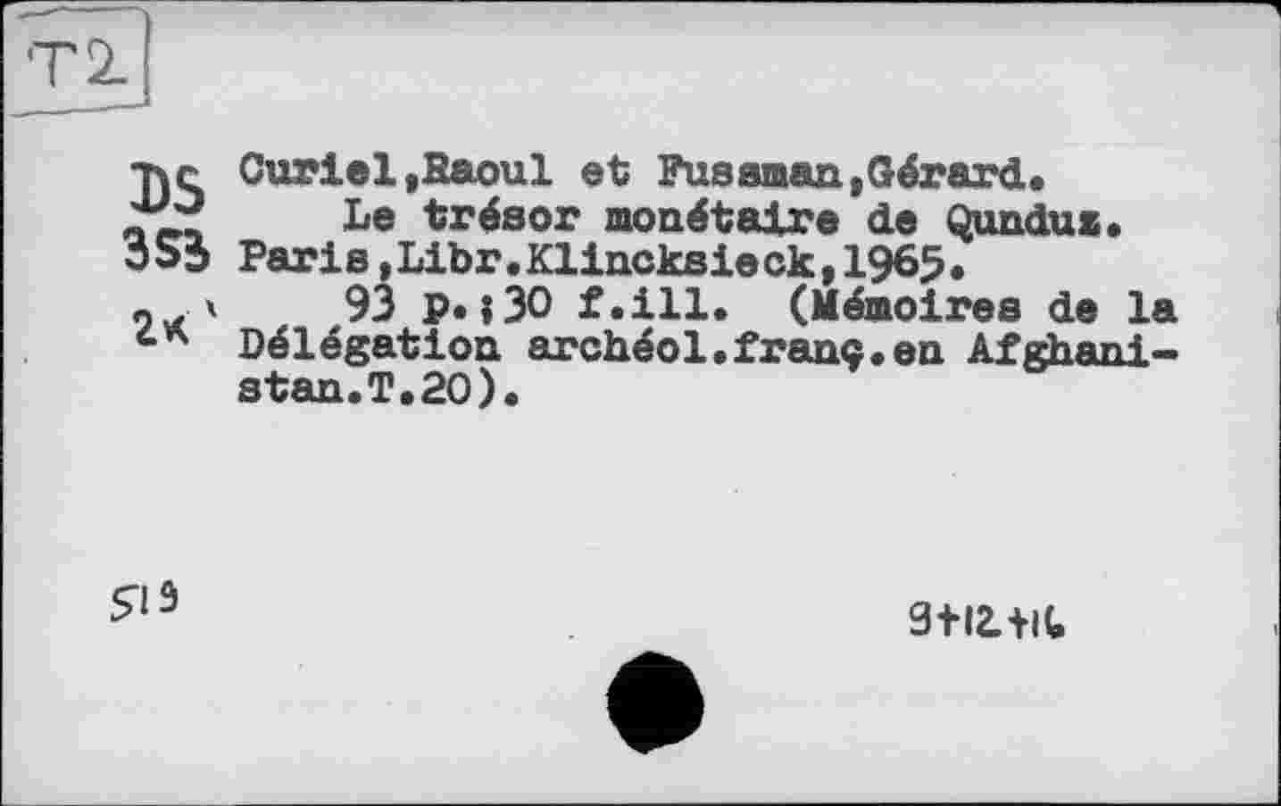 ﻿тче Curiel,Raoul et Fus aman, Gérard. Le trésor monétaire de Qundus.
3S3 Paris,Libr.Klincksieck,1965.
ох 4	93 PH30 f.ill. (Mémoires de la
Délégation archéol.franc.en Afghanistan.!.20).
$13
3+І2.+И.